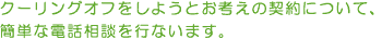 クーリングオフをしようとお考えの契約について、簡単な電話相談を行います。