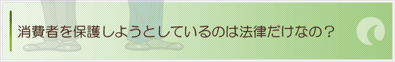 消費者を保護しようとしているのは法律だけなの？